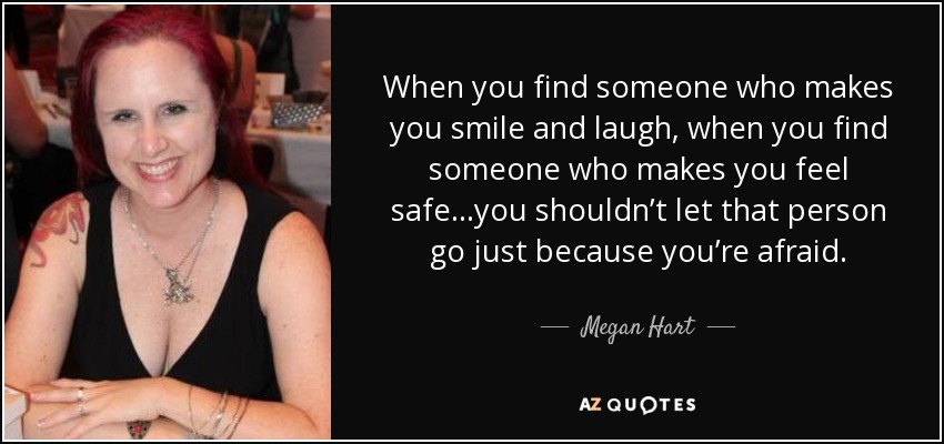 When you find someone who makes you smile and laugh, when you find someone who makes you feel safe…you shouldn’t let that person go just because you’re afraid. - Megan Hart