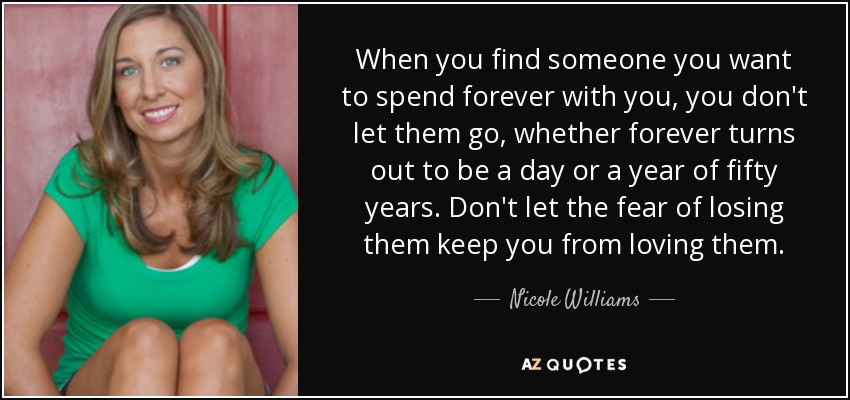 When you find someone you want to spend forever with you, you don't let them go, whether forever turns out to be a day or a year of fifty years. Don't let the fear of losing them keep you from loving them. - Nicole Williams
