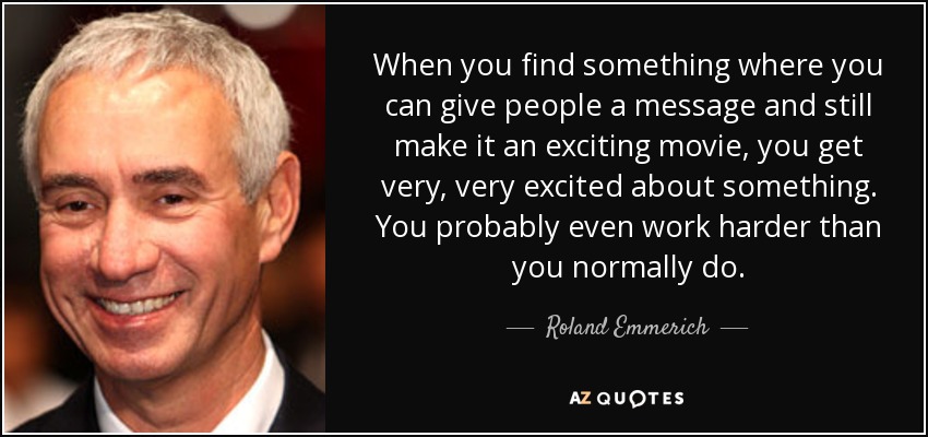 When you find something where you can give people a message and still make it an exciting movie, you get very, very excited about something. You probably even work harder than you normally do. - Roland Emmerich