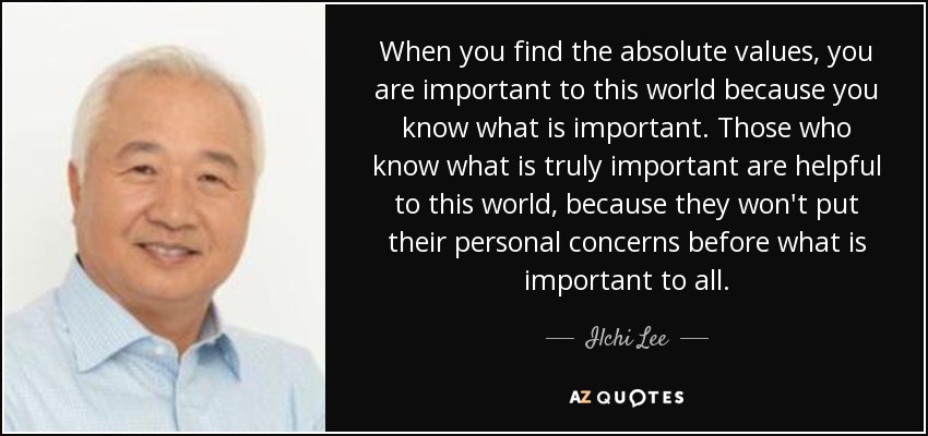 When you find the absolute values, you are important to this world because you know what is important. Those who know what is truly important are helpful to this world, because they won't put their personal concerns before what is important to all. - Ilchi Lee