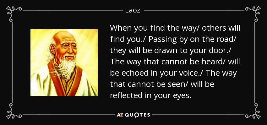When you find the way/ others will find you./ Passing by on the road/ they will be drawn to your door./ The way that cannot be heard/ will be echoed in your voice./ The way that cannot be seen/ will be reflected in your eyes. - Laozi