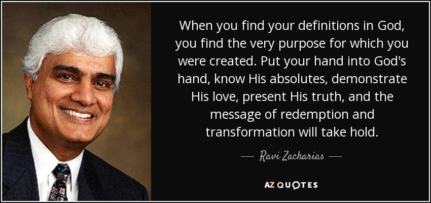When you find your definitions in God, you find the very purpose for which you were created. Put your hand into God's hand, know His absolutes, demonstrate His love, present His truth, and the message of redemption and transformation will take hold. - Ravi Zacharias