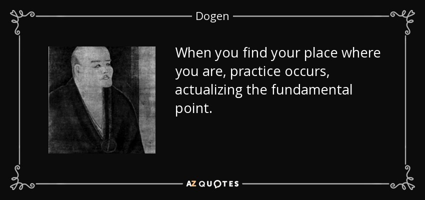 When you find your place where you are, practice occurs, actualizing the fundamental point. - Dogen