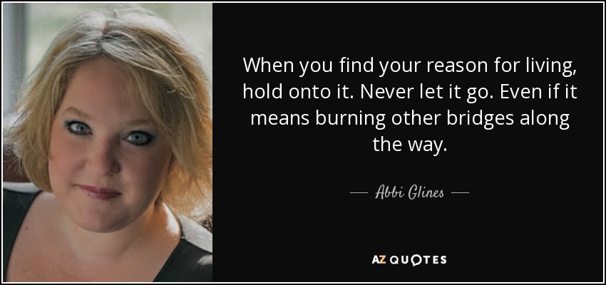When you find your reason for living, hold onto it. Never let it go. Even if it means burning other bridges along the way. - Abbi Glines