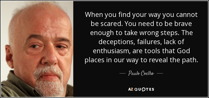 When you find your way you cannot be scared. You need to be brave enough to take wrong steps. The deceptions, failures, lack of enthusiasm, are tools that God places in our way to reveal the path. - Paulo Coelho