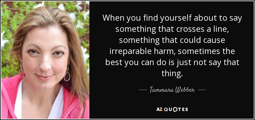 When you find yourself about to say something that crosses a line, something that could cause irreparable harm, sometimes the best you can do is just not say that thing. - Tammara Webber