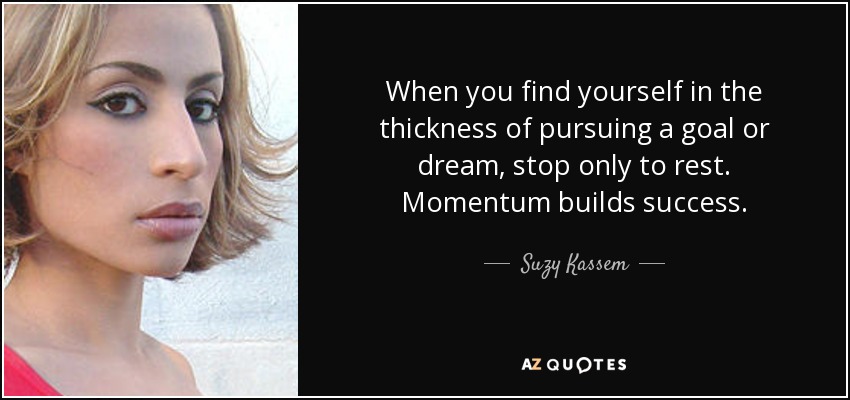 When you find yourself in the thickness of pursuing a goal or dream, stop only to rest. Momentum builds success. - Suzy Kassem