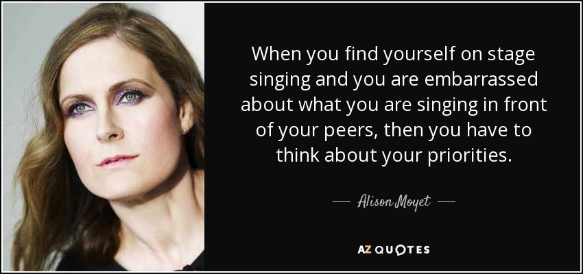 When you find yourself on stage singing and you are embarrassed about what you are singing in front of your peers, then you have to think about your priorities. - Alison Moyet