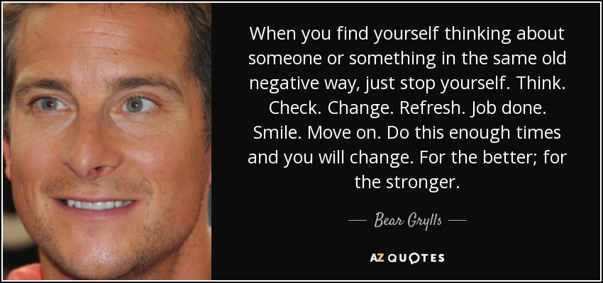 When you find yourself thinking about someone or something in the same old negative way, just stop yourself. Think. Check. Change. Refresh. Job done. Smile. Move on. Do this enough times and you will change. For the better; for the stronger. - Bear Grylls