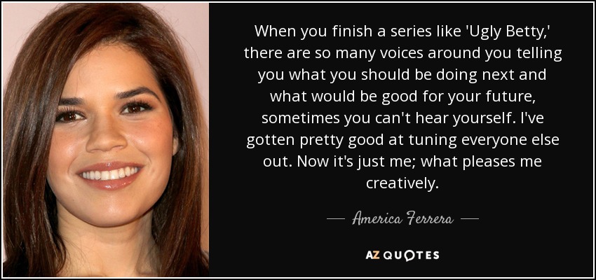 When you finish a series like 'Ugly Betty,' there are so many voices around you telling you what you should be doing next and what would be good for your future, sometimes you can't hear yourself. I've gotten pretty good at tuning everyone else out. Now it's just me; what pleases me creatively. - America Ferrera