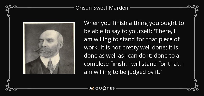 When you finish a thing you ought to be able to say to yourself: 'There, I am willing to stand for that piece of work. It is not pretty well done; it is done as well as I can do it; done to a complete finish. I will stand for that. I am willing to be judged by it.' - Orison Swett Marden