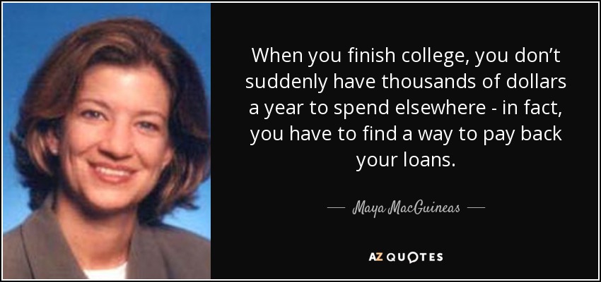 When you finish college, you don’t suddenly have thousands of dollars a year to spend elsewhere - in fact, you have to find a way to pay back your loans. - Maya MacGuineas