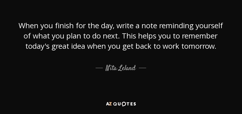 When you finish for the day, write a note reminding yourself of what you plan to do next. This helps you to remember today's great idea when you get back to work tomorrow. - Nita Leland