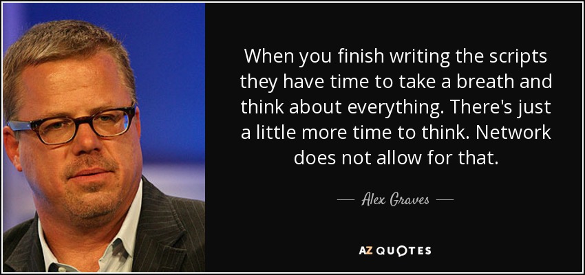 When you finish writing the scripts they have time to take a breath and think about everything. There's just a little more time to think. Network does not allow for that. - Alex Graves