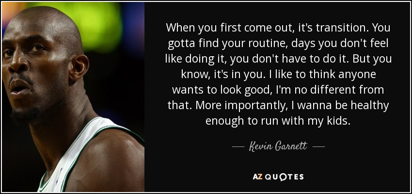 When you first come out, it's transition. You gotta find your routine, days you don't feel like doing it, you don't have to do it. But you know, it's in you. I like to think anyone wants to look good, I'm no different from that. More importantly, I wanna be healthy enough to run with my kids. - Kevin Garnett
