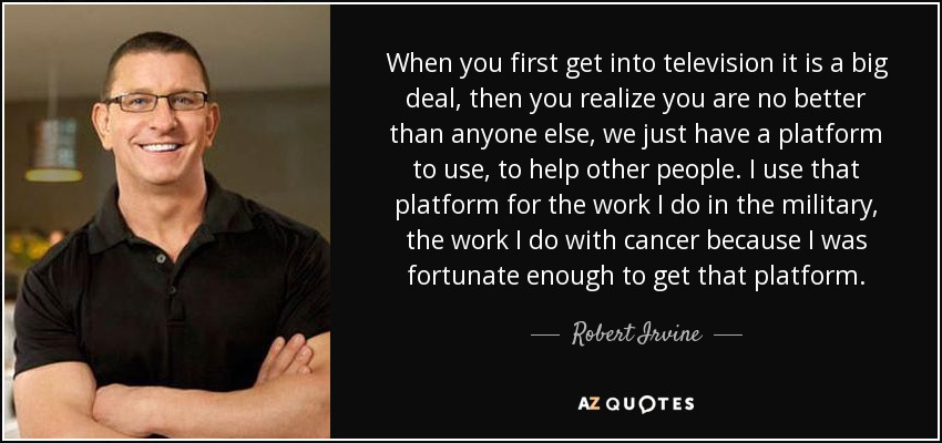 When you first get into television it is a big deal, then you realize you are no better than anyone else, we just have a platform to use, to help other people. I use that platform for the work I do in the military, the work I do with cancer because I was fortunate enough to get that platform. - Robert Irvine