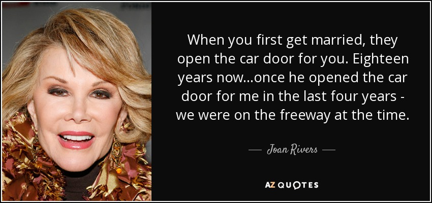 When you first get married, they open the car door for you. Eighteen years now...once he opened the car door for me in the last four years - we were on the freeway at the time. - Joan Rivers