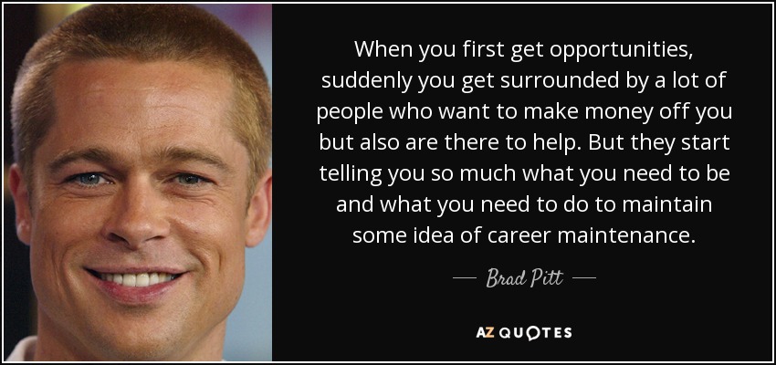 When you first get opportunities, suddenly you get surrounded by a lot of people who want to make money off you but also are there to help. But they start telling you so much what you need to be and what you need to do to maintain some idea of career maintenance. - Brad Pitt
