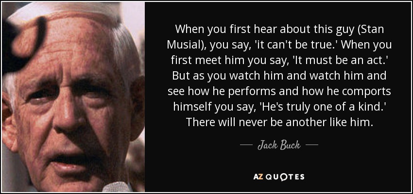 When you first hear about this guy (Stan Musial), you say, 'it can't be true.' When you first meet him you say, 'It must be an act.' But as you watch him and watch him and see how he performs and how he comports himself you say, 'He's truly one of a kind.' There will never be another like him. - Jack Buck