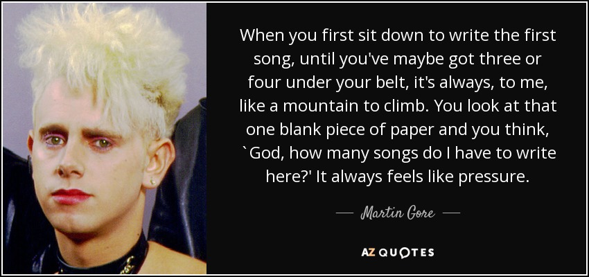 When you first sit down to write the first song, until you've maybe got three or four under your belt, it's always, to me, like a mountain to climb. You look at that one blank piece of paper and you think, `God, how many songs do I have to write here?' It always feels like pressure. - Martin Gore