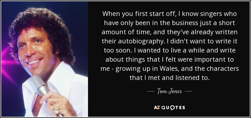 When you first start off, I know singers who have only been in the business just a short amount of time, and they've already written their autobiography. I didn't want to write it too soon. I wanted to live a while and write about things that I felt were important to me - growing up in Wales, and the characters that I met and listened to. - Tom Jones