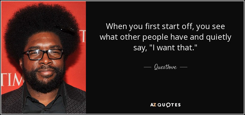 When you first start off, you see what other people have and quietly say, 