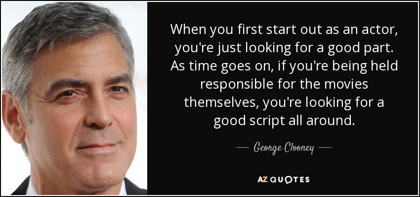 When you first start out as an actor, you're just looking for a good part. As time goes on, if you're being held responsible for the movies themselves, you're looking for a good script all around. - George Clooney
