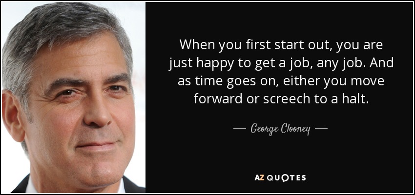 When you first start out, you are just happy to get a job, any job. And as time goes on, either you move forward or screech to a halt. - George Clooney