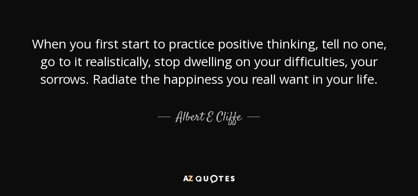 When you first start to practice positive thinking, tell no one, go to it realistically, stop dwelling on your difficulties, your sorrows. Radiate the happiness you reall want in your life. - Albert E Cliffe