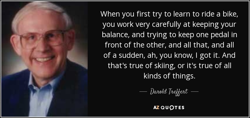 When you first try to learn to ride a bike, you work very carefully at keeping your balance, and trying to keep one pedal in front of the other, and all that, and all of a sudden, ah, you know, I got it. And that's true of skiing, or it's true of all kinds of things. - Darold Treffert