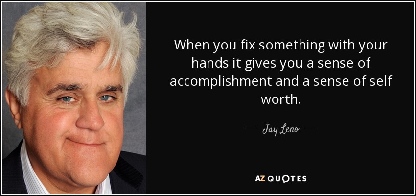 When you fix something with your hands it gives you a sense of accomplishment and a sense of self worth. - Jay Leno