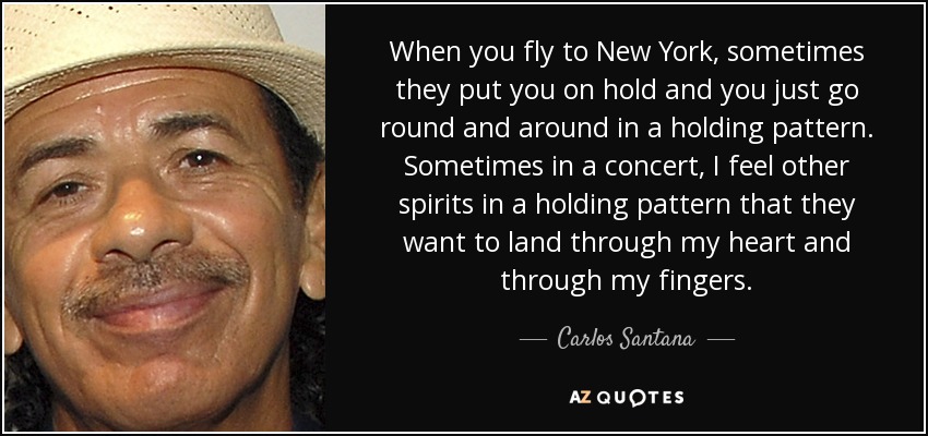 When you fly to New York, sometimes they put you on hold and you just go round and around in a holding pattern. Sometimes in a concert, I feel other spirits in a holding pattern that they want to land through my heart and through my fingers. - Carlos Santana