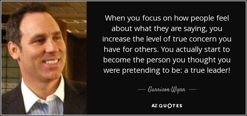 When you focus on how people feel about what they are saying, you increase the level of true concern you have for others. You actually start to become the person you thought you were pretending to be: a true leader! - Garrison Wynn