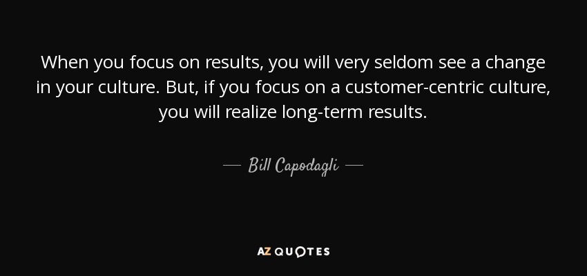 When you focus on results, you will very seldom see a change in your culture. But, if you focus on a customer-centric culture, you will realize long-term results. - Bill Capodagli