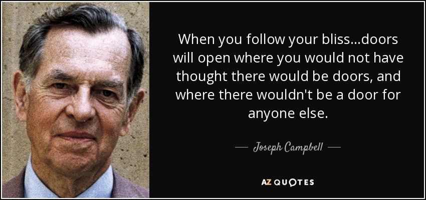 When you follow your bliss...doors will open where you would not have thought there would be doors, and where there wouldn't be a door for anyone else. - Joseph Campbell