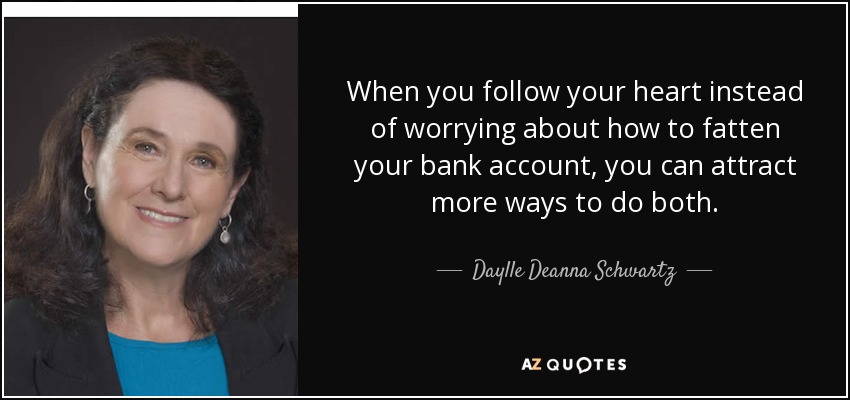 When you follow your heart instead of worrying about how to fatten your bank account, you can attract more ways to do both. - Daylle Deanna Schwartz