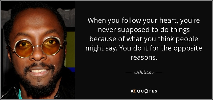 When you follow your heart, you're never supposed to do things because of what you think people might say. You do it for the opposite reasons. - will.i.am