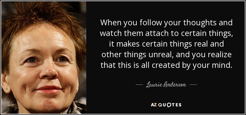 When you follow your thoughts and watch them attach to certain things, it makes certain things real and other things unreal, and you realize that this is all created by your mind. - Laurie Anderson