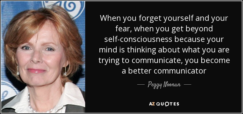 When you forget yourself and your fear, when you get beyond self-consciousness because your mind is thinking about what you are trying to communicate, you become a better communicator - Peggy Noonan
