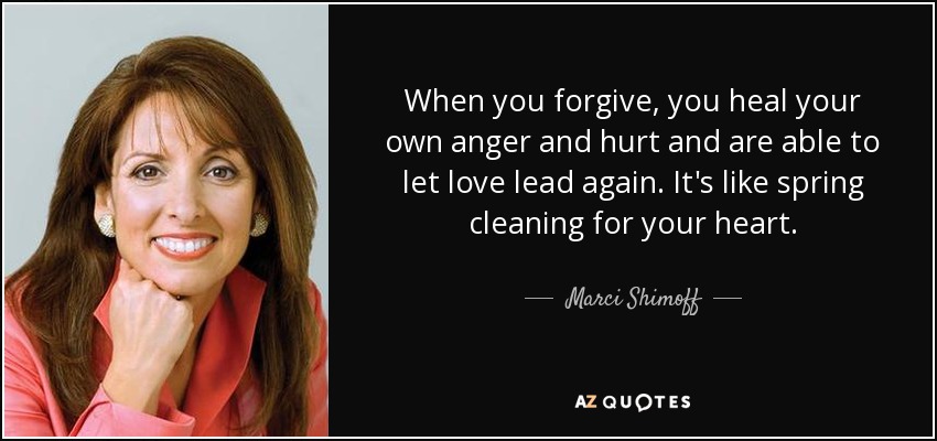 When you forgive, you heal your own anger and hurt and are able to let love lead again. It's like spring cleaning for your heart. - Marci Shimoff