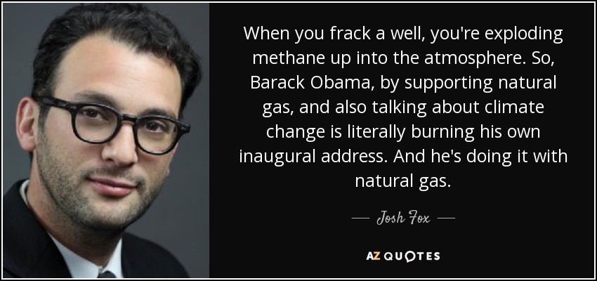 When you frack a well, you're exploding methane up into the atmosphere. So, Barack Obama, by supporting natural gas, and also talking about climate change is literally burning his own inaugural address. And he's doing it with natural gas. - Josh Fox