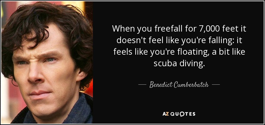 When you freefall for 7,000 feet it doesn't feel like you're falling: it feels like you're floating, a bit like scuba diving. - Benedict Cumberbatch