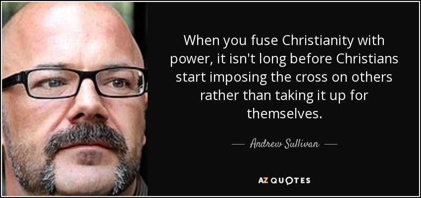 When you fuse Christianity with power, it isn't long before Christians start imposing the cross on others rather than taking it up for themselves. - Andrew Sullivan