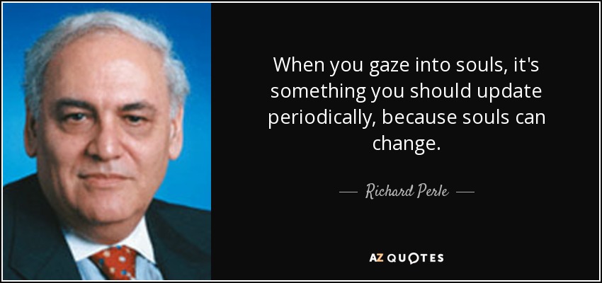 When you gaze into souls, it's something you should update periodically, because souls can change. - Richard Perle
