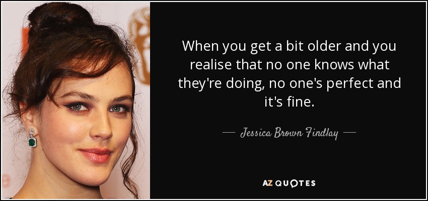 When you get a bit older and you realise that no one knows what they're doing, no one's perfect and it's fine. - Jessica Brown Findlay