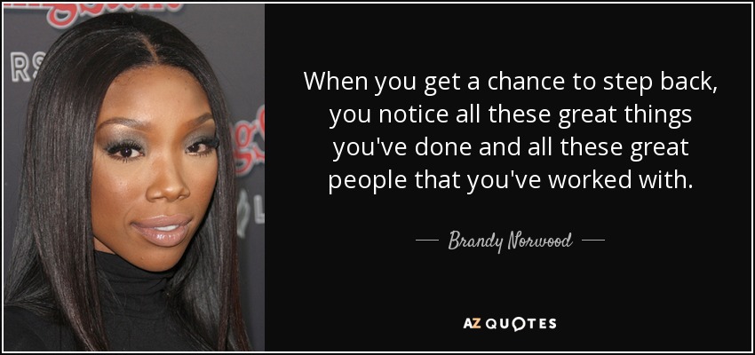 When you get a chance to step back, you notice all these great things you've done and all these great people that you've worked with. - Brandy Norwood