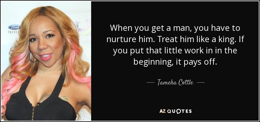 When you get a man, you have to nurture him. Treat him like a king. If you put that little work in in the beginning, it pays off. - Tameka Cottle