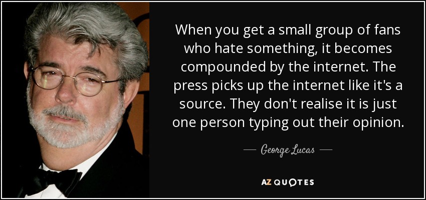 When you get a small group of fans who hate something, it becomes compounded by the internet. The press picks up the internet like it's a source. They don't realise it is just one person typing out their opinion. - George Lucas