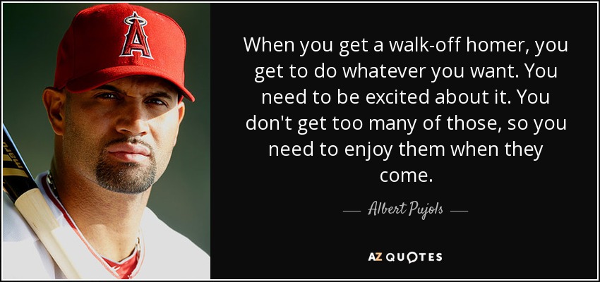 When you get a walk-off homer, you get to do whatever you want. You need to be excited about it. You don't get too many of those, so you need to enjoy them when they come. - Albert Pujols