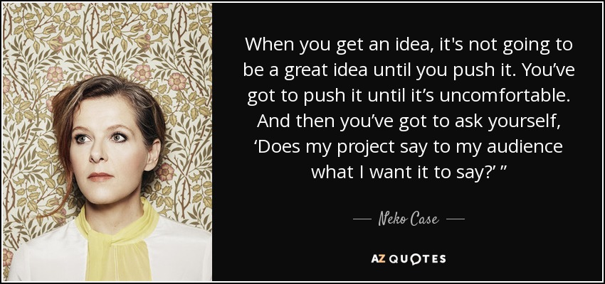 When you get an idea, it's not going to be a great idea until you push it. You’ve got to push it until it’s uncomfortable. And then you’ve got to ask yourself, ‘Does my project say to my audience what I want it to say?’ ” - Neko Case